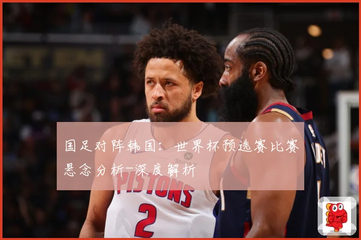 国足对阵韩国：世界杯预选赛比赛悬念分析-深度解析