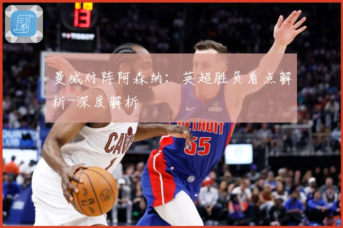 曼城对阵阿森纳：英超胜负看点解析-深度解析