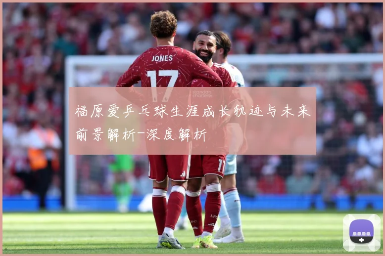福原爱乒乓球生涯成长轨迹与未来前景解析-深度解析