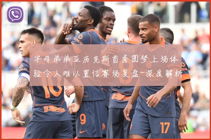 字母弟弟亚历克斯首秀圆梦上场体验令人难以置信赛场复盘-深度解析